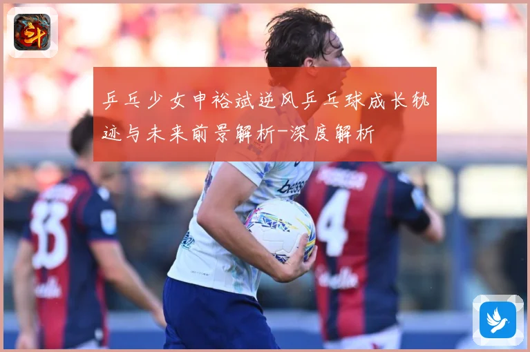 乒乓少女申裕斌逆风乒乓球成长轨迹与未来前景解析-深度解析