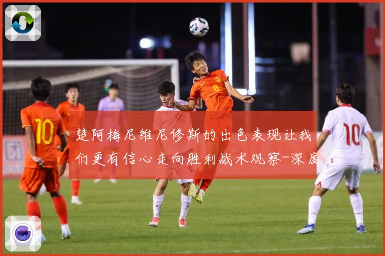 楚阿梅尼维尼修斯的出色表现让我们更有信心走向胜利战术观察-深度解析