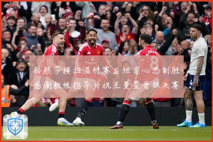 孙颖莎横扫温特赛后坦言心态制胜感谢教练指导并祝王曼昱晋级决赛赛场解读-深度解析