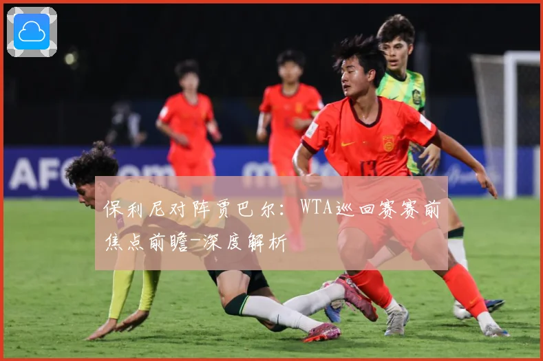 保利尼对阵贾巴尔：WTA巡回赛赛前焦点前瞻-深度解析
