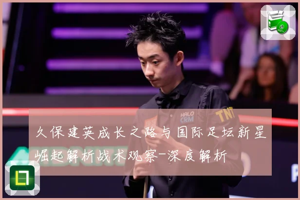 久保建英成长之路与国际足坛新星崛起解析战术观察-深度解析