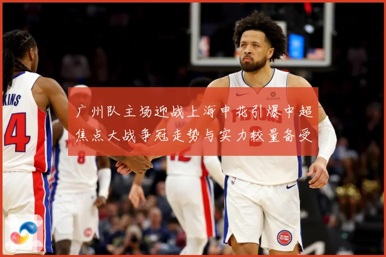 广州队主场迎战上海申花引爆中超焦点大战争冠走势与实力较量备受瞩目-深度解析
