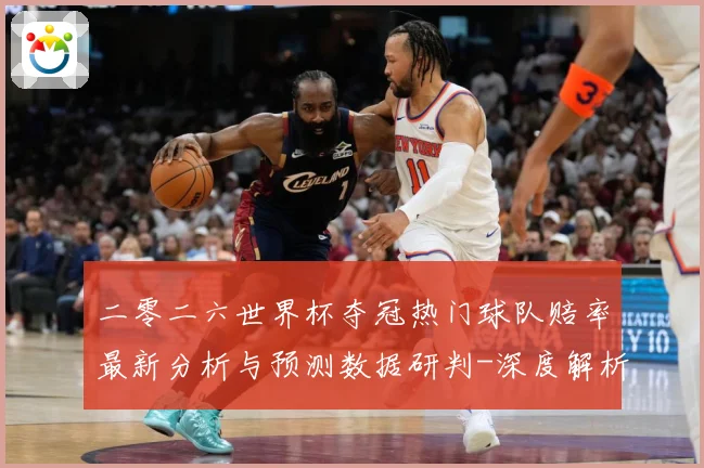 二零二六世界杯夺冠热门球队赔率最新分析与预测数据研判-深度解析