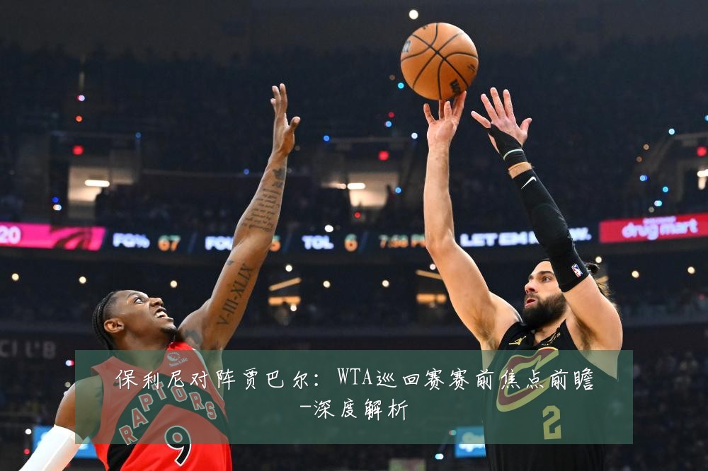 保利尼对阵贾巴尔:WTA巡回赛赛前焦点前瞻-深度解析